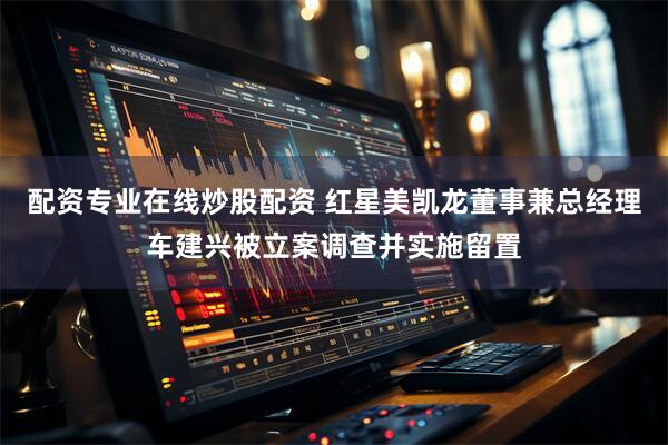配资专业在线炒股配资 红星美凯龙董事兼总经理车建兴被立案调查并实施留置