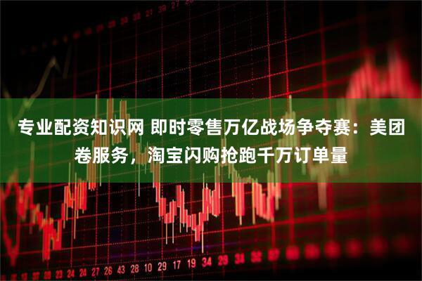 专业配资知识网 即时零售万亿战场争夺赛：美团卷服务，淘宝闪购抢跑千万订单量