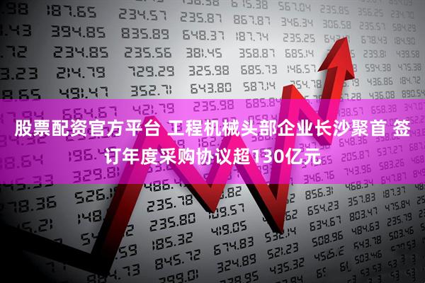 股票配资官方平台 工程机械头部企业长沙聚首 签订年度采购协议超130亿元