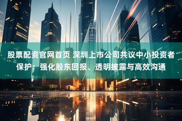 股票配资官网首页 深圳上市公司共议中小投资者保护：强化股东回报、透明披露与高效沟通