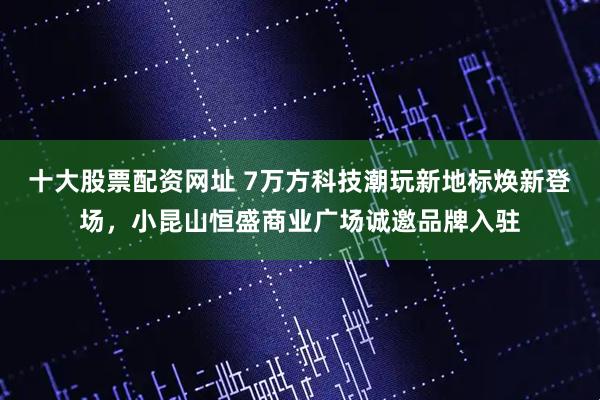 十大股票配资网址 7万方科技潮玩新地标焕新登场，小昆山恒盛商业广场诚邀品牌入驻