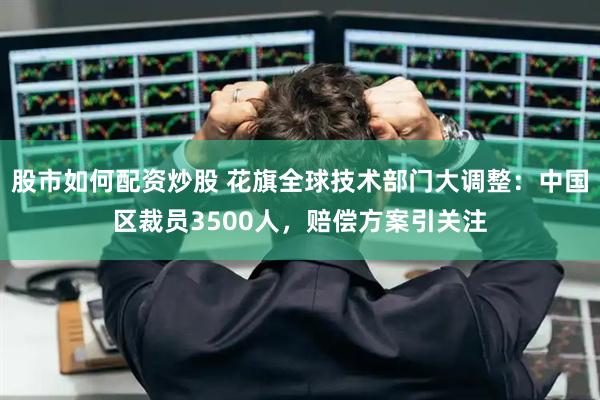 股市如何配资炒股 花旗全球技术部门大调整：中国区裁员3500人，赔偿方案引关注