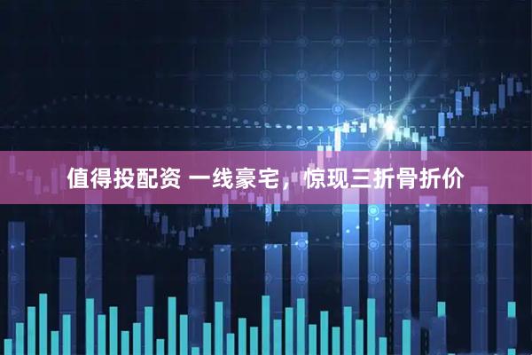 值得投配资 一线豪宅，惊现三折骨折价