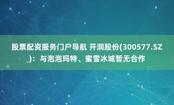 股票配资服务门户导航 开润股份(300577.SZ)：与泡泡玛特、蜜雪冰城暂无合作