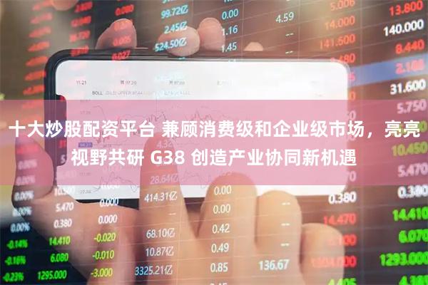 十大炒股配资平台 兼顾消费级和企业级市场，亮亮视野共研 G38 创造产业协同新机遇