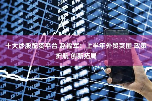 十大炒股配资平台 赵福军：上半年外贸突围 政策护航 创新拓局