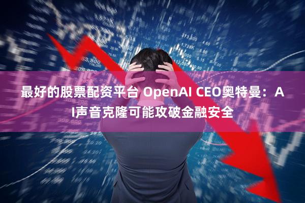 最好的股票配资平台 OpenAI CEO奥特曼：AI声音克隆可能攻破金融安全