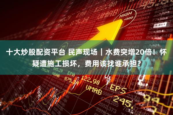 十大炒股配资平台 民声现场｜水费突增20倍！怀疑遭施工损坏，费用该找谁承担？