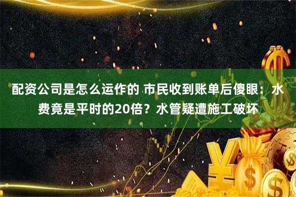 配资公司是怎么运作的 市民收到账单后傻眼：水费竟是平时的20倍？水管疑遭施工破坏