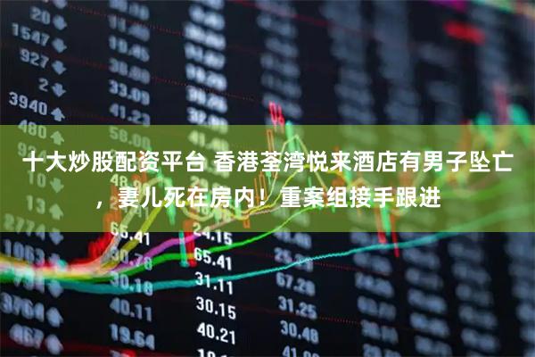 十大炒股配资平台 香港荃湾悦来酒店有男子坠亡，妻儿死在房内！重案组接手跟进