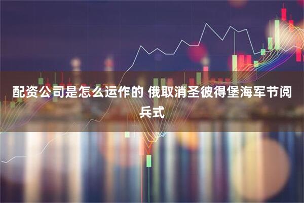 配资公司是怎么运作的 俄取消圣彼得堡海军节阅兵式