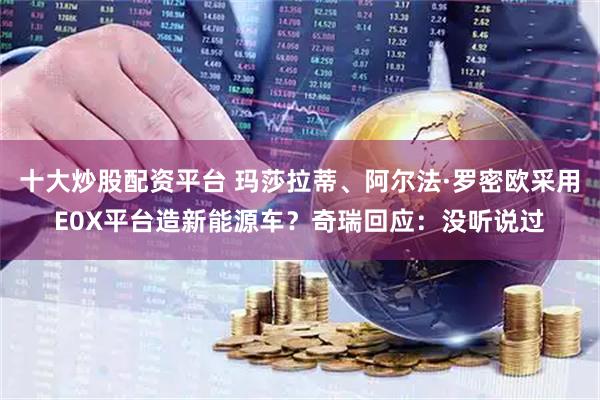 十大炒股配资平台 玛莎拉蒂、阿尔法·罗密欧采用E0X平台造新能源车？奇瑞回应：没听说过
