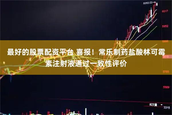 最好的股票配资平台 喜报！常乐制药盐酸林可霉素注射液通过一致性评价