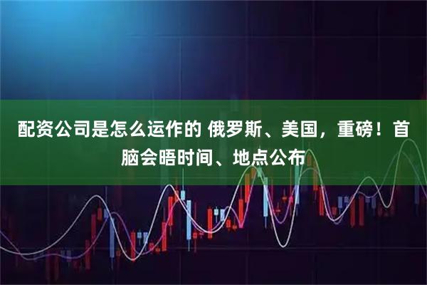 配资公司是怎么运作的 俄罗斯、美国，重磅！首脑会晤时间、地点公布