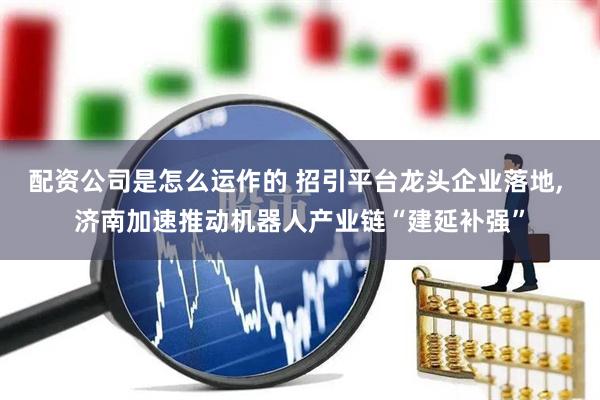 配资公司是怎么运作的 招引平台龙头企业落地, 济南加速推动机器人产业链“建延补强”