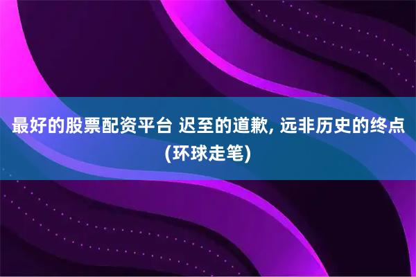 最好的股票配资平台 迟至的道歉, 远非历史的终点(环球走笔)