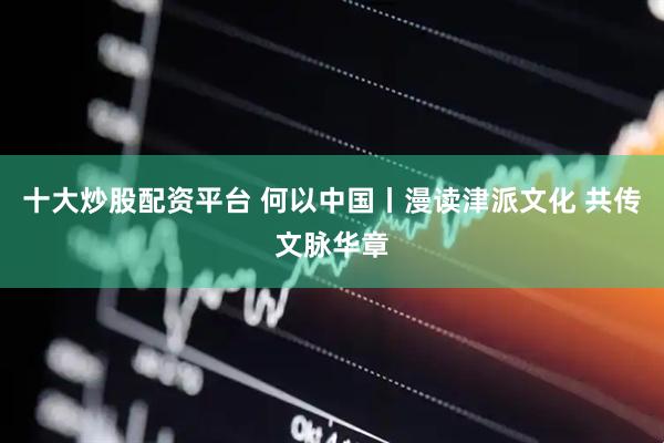 十大炒股配资平台 何以中国丨漫读津派文化 共传文脉华章