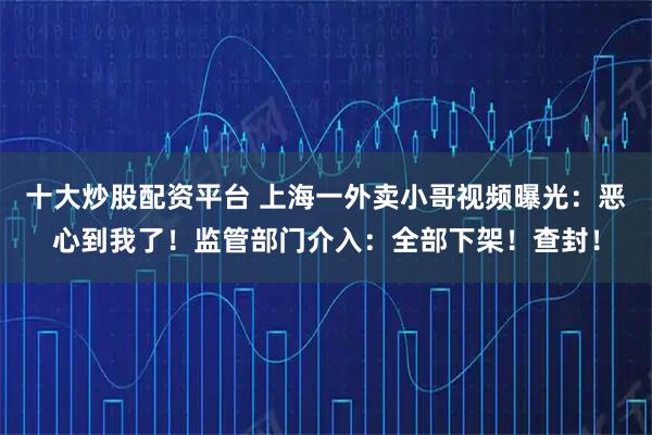 十大炒股配资平台 上海一外卖小哥视频曝光：恶心到我了！监管部门介入：全部下架！查封！