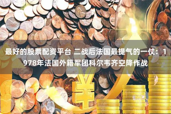 最好的股票配资平台 二战后法国最提气的一仗：1978年法国外籍军团科尔韦齐空降作战