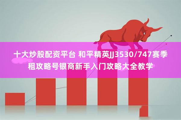 十大炒股配资平台 和平精英JJ3530/747赛季租攻略号银商新手入门攻略大全教学