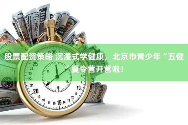 股票配资策略 沉浸式学健康,北京市青少年“五健”夏令营开营啦!