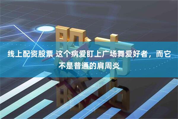 线上配资股票 这个病爱盯上广场舞爱好者，而它不是普通的肩周炎