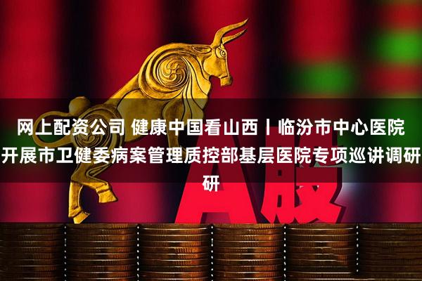 网上配资公司 健康中国看山西丨临汾市中心医院开展市卫健委病案管理质控部基层医院专项巡讲调研