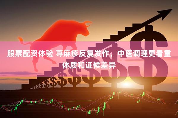 股票配资体验 荨麻疹反复发作，中医调理更看重体质和证候差异