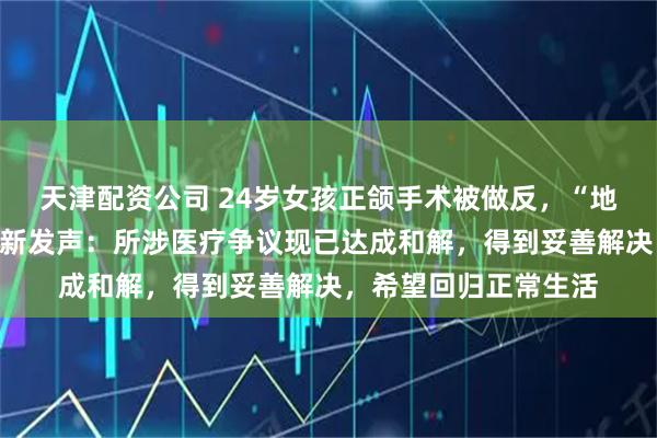 天津配资公司 24岁女孩正颌手术被做反，“地包天”症状加剧；最新发声：所涉医疗争议现已达成和解，得到妥善解决，希望回归正常生活
