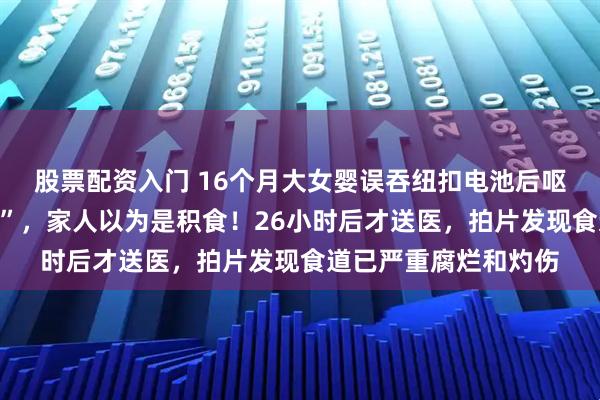 股票配资入门 16个月大女婴误吞纽扣电池后呕吐，因“能睡能喝奶”，家人以为是积食！26小时后才送医，拍片发现食道已严重腐烂和灼伤