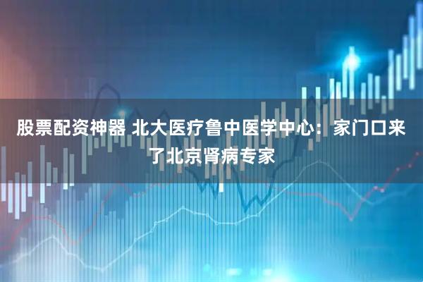 股票配资神器 北大医疗鲁中医学中心：家门口来了北京肾病专家