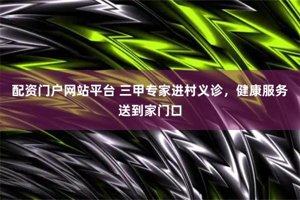 配资门户网站平台 三甲专家进村义诊，健康服务送到家门口