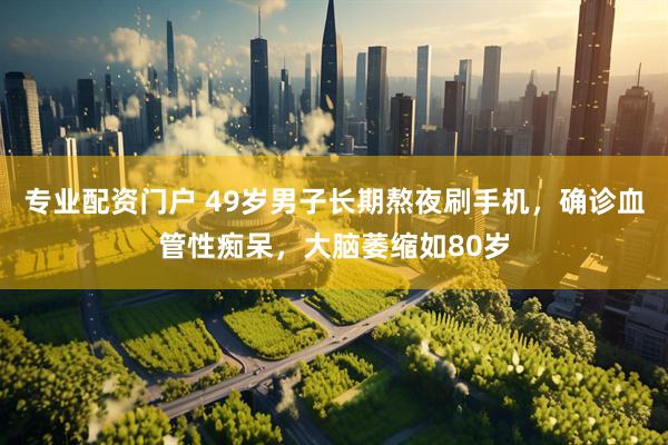 专业配资门户 49岁男子长期熬夜刷手机，确诊血管性痴呆，大脑萎缩如80岁