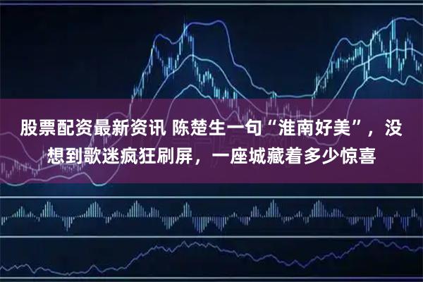 股票配资最新资讯 陈楚生一句“淮南好美”，没想到歌迷疯狂刷屏，一座城藏着多少惊喜